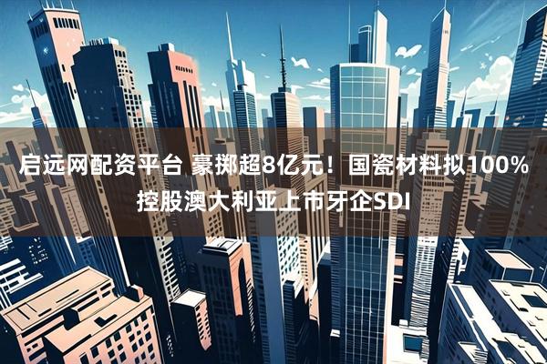 启远网配资平台 豪掷超8亿元！国瓷材料拟100%控股澳大利亚上市牙企SDI