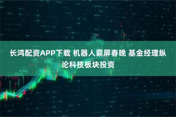 长鸿配资APP下载 机器人霸屏春晚 基金经理纵论科技板块投资