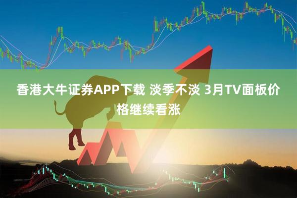 香港大牛证券APP下载 淡季不淡 3月TV面板价格继续看涨
