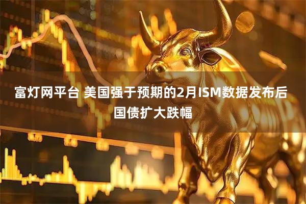 富灯网平台 美国强于预期的2月ISM数据发布后 国债扩大跌幅
