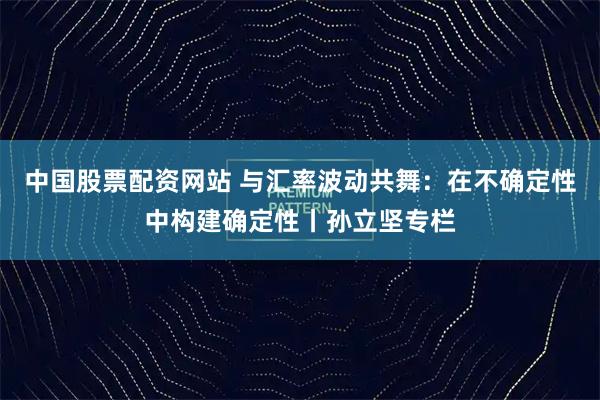 中国股票配资网站 与汇率波动共舞：在不确定性中构建确定性丨孙立坚专栏